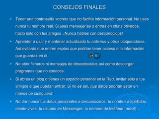 CONSEJOS FINALES Tener una contraseña secreta que no facilite información personal. No uses nunca tu nombre real. Si usas mensajerías o entras en chats privados, hazlo sólo con tus amigos. ¡Nunca hables con desconocidos! Aprender a usar y mantener actualizado tu antivirus y otros bloqueadores. Así evitarás que entren espías que podrían tener acceso a la información que guardas en él. No abrir ficheros ni mensajes de desconocidos así como descargar programas que no conoces. Si abres un blog o tienes un espacio personal en la Red, invitar sólo a tus amigos a que puedan entrar. Si no es así, ¡tus datos podrían estar en manos de cualquiera! No dar nunca tus datos personales a desconocidos: tu nombre o apellidos, dónde vives, tu usuario de Messenger, tu número de teléfono (móvil)… 
