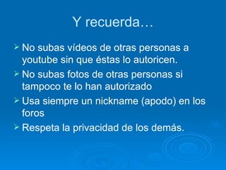 Y recuerda… No subas vídeos de otras personas a youtube sin que éstas lo autoricen. No subas fotos de otras personas si tampoco te lo han autorizado Usa siempre un nickname (apodo) en los foros Respeta la privacidad de los demás. 