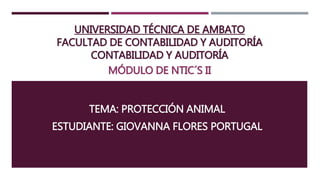 UNIVERSIDAD TÉCNICA DE AMBATO
FACULTAD DE CONTABILIDAD Y AUDITORÍA
CONTABILIDAD Y AUDITORÍA
MÓDULO DE NTIC´S II
TEMA: PROTECCIÓN ANIMAL
ESTUDIANTE: GIOVANNA FLORES PORTUGAL
 