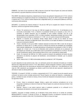 PRIMERO.­ Con fecha 16 de noviembre de 1998, la Sala de lo Social del Tribunal Superior de Justicia de Cataluña 
dictó sentencia, cuya parte dispositiva es del tenor literal siguiente: 


FALLAMOS: Que debemos desestimar y desestimamos el recurso de suplicación interpuesto por D. F.H.A. contra la  
sentencia dictada por el Juzgado de lo Social núm. 8 de Barcelona el 7 de julio de 1997 en autos 207/1997 seguidos  
a instancia de D. F.H.A. contra el Instituto Nacional de la Seguridad Social y en consecuencia debemos confirmar y  
confirmamos dicha sentencia.


SEGUNDO.­ La sentencia de instancia dictada el 7 de julio de 1997 por el Juzgado de lo Social nº 8 de los de 
Barcelona, contenía los siguientes hechos probados: 


     •     Primero. Por sentencia de 10 de mayo de 1993 del Juzgado de lo Social núm. 16 de Barcelona le fue  
           reconocida al demandado, F.H.A., el derecho a la prestación familiar por el causante, su hijo J.H.H., al  
           considerar   la   referida   resolución   que   se   acreditaba   la   única   cuestión   suscitada,   cual   era   si   las  
           discapacidades físicas superaban el 65%, se había acreditado, declarándose probado que tenía el 68%.  
           Sentenciando que los efectos se retrotraían al 1­4­1991, con una cuantía mensual de 26.000 pesetas.
     •     Segundo.   el   causante   de   la   prestación   familiar   trabaja   desde   la   fecha   de   los   efectos   de   forma  
           ininterrumpida, cotizando a la Seguridad Social. Dicho extremo no fue objeto de debate en la sentencia por  
           la que se le reconoció el derecho.
     •     Tercero. Advertido el error por el INSS, mediante resolución de fecha 28­2­1995, el actor dio de baja la  
           prestación con efectos del 31­12­1994 y anunció su intención de reclamar las cantidades que consideraba  
           había cobrado indebidamente. Formulada demanda por el beneficiario de la prestación, el día 9­10­1995 el  
           Juzgado   de   lo   Social   núm.   16   de   los   de   Barcelona   dictó   sentencia   estimatoria   de   la   pretensión   del  
           demandante por entender que el INSS debió acudir al procedimiento contemplado en el artículo 145 de la  
           Ley de Procedimiento Laboral. Dicha sentencia devino firme, al ser consentida por ambas partes.
     •     Cuarto. Por resolución del INSS de 12­3­1996 se acordó la iniciación del expediente de revisión de actos  
           declarativos   de   derechos   en   perjuicio   del   beneficiario,   comunicándoselo   al   afectado,   que   no   presentó  
           alegaciones.
     •     Quinto. Hasta el día 31­5­1996 el demandado percibió la cantidad de 1.957.740 pesetas.


La parte dispositiva de esta sentencia dice:  Que, con estimación parcial de la demanda formulada por el Instituto  
Nacional de la Seguridad Social contra D. F.H.A. debo declarar y declaro extinguido el derecho a seguir percibiendo  
la prestación familiar que le fue reconocida por sentencia del Juzgado de lo Social núm. 16 de Barcelona de 10 de  
mayo de 1993, declaración que desplegará sus efectos a partir de la fecha de esta resolución, desestimando la  
demanda en todos los demás pedimentos.


TERCERO.­ El Letrado D. S.E.M.M., en nombre y representación de D. F.H.A., preparó recurso de casación para la 
unificación de doctrina contra meritada sentencia del Tribunal Superior de Justicia de Cataluña y, emplazadas las 
partes, y remitidos los autos, formalizó en tiempo y forma el trámite de interposición del presente recurso, articulando 
los siguientes motivos: 


     •     Primero.­   Sobre   la   contradicción   alegada:   Señala   y   aporta   como   sentencia   contradictoria   con   la   hoy 
           impugnada la dictada por la Sala de lo Social del Tribunal Superior de Justicia de Asturias de fecha 10 de 
           octubre de 1997.
     •     Segundo.­   Razona   lo   que   estima   oportuno   sobre   el   quebranto   producido   en   la   unificación   de   la 
           interpretación del derecho y la formación de la jurisprudencia


CUARTO.­   Evacuado   el   traslado   conferido;   por   el   Ministerio   Fiscal   emitió   informe   en   el   sentido   de   considerar 
IMPROCEDENTE el recurso. E instruido  el Excmo. Sr. Magistrado  Ponente, se declararon  conclusos  los  autos, 
señalándose para la votación y fallo el día 14 de diciembre de 1999, en el que tuvo lugar.
 