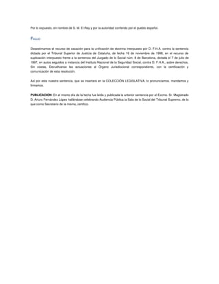 Por lo expuesto, en nombre de S. M. El Rey y por la autoridad conferida por el pueblo español.


FALLO 

Desestimamos el recurso de casación para la unificación de doctrina interpuesto por D. F.H.A. contra la sentencia 
dictada  por  el Tribunal  Superior  de  Justicia  de  Cataluña,  de fecha  16 de noviembre  de  1998, en el recurso de 
suplicación interpuesto frente a la sentencia del Juzgado de lo Social núm. 8 de Barcelona, dictada el 7 de julio de 
1997, en autos seguidos a instancia del Instituto Nacional de la Seguridad Social, contra D. F.H.A., sobre derechos. 
Sin   costas,   Devuélvanse   las   actuaciones   al   Órgano   Jurisdiccional   correspondiente,   con   la   certificación   y 
comunicación de esta resolución.


Así por esta nuestra sentencia, que se insertará en la COLECCIÓN LEGISLATIVA, lo pronunciamos, mandamos y 
firmamos.


PUBLICACION: En el mismo día de la fecha fue leída y publicada la anterior sentencia por el Excmo. Sr. Magistrado 
D. Arturo Fernández López hallándose celebrando Audiencia Pública la Sala de lo Social del Tribunal Supremo, de lo 
que como Secretario de la misma, certifico.
 
