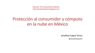 Protección al consumidor y cómputo
en la nube en México
Jonathan López Torres
@JonathanLpezTor
Derecho, TIC y Conocimiento Abierto
http://jonathanlpeztor.blogspot.mx/
 