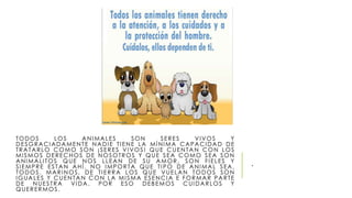 TODOS LOS ANIMALES SON SERES VIVOS Y 
DESGRACIADAMENTE NADI E T I ENE LA MÍNIMA CAPACIDAD DE 
TRATARLO COMO SON ¡ SERES VIVOS ! QUE CUENTAN CON LOS 
MI SMOS DERECHOS DE NOSOTROS Y QUE SEA COMO SEA SON 
ANIMAL I TOS QUE NOS L LEAN DE SU AMOR, SON FI ELES Y 
SI EMPRE ES TAN AHÍ . NO IMPORTA QUE T IPO DE ANIMAL SEA, 
TODOS . MARINOS , DE T I ERRA LOS QUE VUELAN TODOS SON 
IGUALES Y CUENTAN CON LA MI SMA ESENCIA E FORMAR PARTE 
DE NUES TRA VIDA. POR ESO DEBEMOS CUIDARLOS Y 
QUERERMOS . 
. 
 