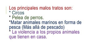 Los principales malos tratos son: 
* Circos 
* Pelea de perros. 
*Matar animales marinos en forma de 
pesca (Más allá de pescado) 
* La violencia a los propios animales 
que tienen en casa. 
 