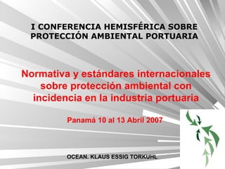 Normativa y estándares internacionales sobre protección ambiental con incidencia en la industria portuaria Panamá 10 al 13 Abril 2007   I CONFERENCIA HEMISFÉRICA SOBRE PROTECCIÓN AMBIENTAL PORTUARIA OCEAN. KLAUS ESSIG TORKUHL 