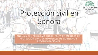 Protección civil en
Sonora
ANÁLISIS DEL PROBLEMA SOBRE FALTA DE MEDIDAS DE
PROTECCIÓN CIVIL EN INMUEBLES DE GOBIERNO Y
RECOMENDACIONES
 