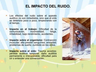 EL IMPACTO DEL RUIDO. Los efectos del ruido sobre el aparato auditivo no son inmediatos, sino que el oído se deteriora poco a poco, empeorando con el tiempo. Impacto en el trabajo:  Dificultad de la comunicación, incomodidad, fatiga, irritabilidad, bajo rendimiento, accidentes.  Impacto sobre el organismo:  Contracción muscular; alta presión sanguínea; ansiedad; problemas de sueño; zumbido en los oídos. Impacto sobre el oído:  Trauma acústico; pérdida auditiva temporal; daño auditiva permanente e irrecuperable; dificultad para oír o entender una conversación.  