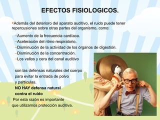 EFECTOS FISIOLOGICOS. Además del deterioro del aparato auditivo, el ruido puede tener repercusiones sobre otras partes del organismo, como: Aumento de la frecuencia cardíaca. Aceleración del ritmo respiratorio. Disminución de la actividad de los órganos de digestión. Disminución de la concentración.  Los vellos y cera del canal auditivo  son las defensas naturales del cuerpo  para evitar la entrada de polvo  y partículas.  NO HAY defensa natural  contra el ruido Por esta razón es importante  que utilizamos protección auditiva.  