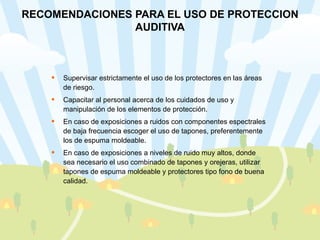 RECOMENDACIONES PARA EL USO DE PROTECCION AUDITIVA Supervisar estrictamente el uso de los protectores en las áreas de riesgo. Capacitar al personal acerca de los cuidados de uso y manipulación de los elementos de protección. En caso de exposiciones a ruidos con componentes espectrales de baja frecuencia escoger el uso de tapones, preferentemente los de espuma moldeable. En caso de exposiciones a niveles de ruido muy altos, donde sea necesario el uso combinado de tapones y orejeras, utilizar tapones de espuma moldeable y protectores tipo fono de buena calidad. 