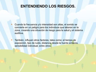 ENTENDIENDO LOS RIESGOS. Cuando la frecuencia y/o intensidad son altas, el sonido se convierte en un peligro para los individuos que laboran en la zona, creando una situación de riesgo para la salud y el sistema auditiva. También, influyen otros factores, tales como: el tiempo de exposición, tipo de ruido, distancia desde la fuente emisora, sensibilidad individual, entre otros. 