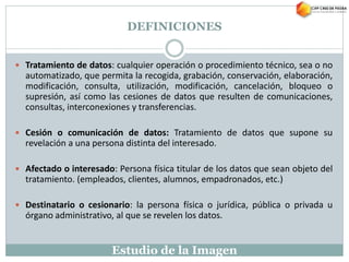Estudio de la Imagen
 Tratamiento de datos: cualquier operación o procedimiento técnico, sea o no
automatizado, que permita la recogida, grabación, conservación, elaboración,
modificación, consulta, utilización, modificación, cancelación, bloqueo o
supresión, así como las cesiones de datos que resulten de comunicaciones,
consultas, interconexiones y transferencias.
 Cesión o comunicación de datos: Tratamiento de datos que supone su
revelación a una persona distinta del interesado.
 Afectado o interesado: Persona física titular de los datos que sean objeto del
tratamiento. (empleados, clientes, alumnos, empadronados, etc.)
 Destinatario o cesionario: la persona física o jurídica, pública o privada u
órgano administrativo, al que se revelen los datos.
DEFINICIONES
 
