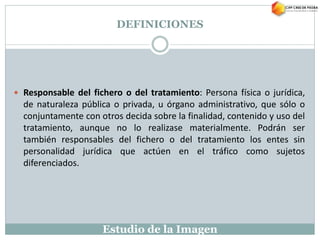 Estudio de la Imagen
 Responsable del fichero o del tratamiento: Persona física o jurídica,
de naturaleza pública o privada, u órgano administrativo, que sólo o
conjuntamente con otros decida sobre la finalidad, contenido y uso del
tratamiento, aunque no lo realizase materialmente. Podrán ser
también responsables del fichero o del tratamiento los entes sin
personalidad jurídica que actúen en el tráfico como sujetos
diferenciados.
DEFINICIONES
 