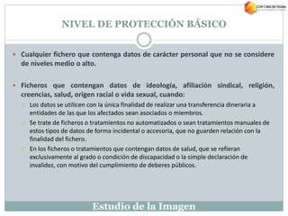 Estudio de la Imagen
NIVEL DE PROTECCIÓN BÁSICO
 Cualquier fichero que contenga datos de carácter personal que no se considere
de niveles medio o alto.
 Ficheros que contengan datos de ideología, afiliación sindical, religión,
creencias, salud, origen racial o vida sexual, cuando:
 Los datos se utilicen con la única finalidad de realizar una transferencia dineraria a
entidades de las que los afectados sean asociados o miembros.
 Se trate de ficheros o tratamientos no automatizados o sean tratamientos manuales de
estos tipos de datos de forma incidental o accesoria, que no guarden relación con la
finalidad del fichero.
 En los ficheros o tratamientos que contengan datos de salud, que se refieran
exclusivamente al grado o condición de discapacidad o la simple declaración de
invalidez, con motivo del cumplimiento de deberes públicos.
 