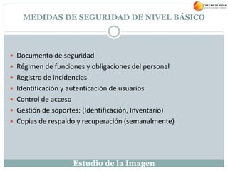 Estudio de la Imagen
MEDIDAS DE SEGURIDAD DE NIVEL BÁSICO
 Documento de seguridad
 Régimen de funciones y obligaciones del personal
 Registro de incidencias
 Identificación y autenticación de usuarios
 Control de acceso
 Gestión de soportes: (Identificación, Inventario)
 Copias de respaldo y recuperación (semanalmente)
 