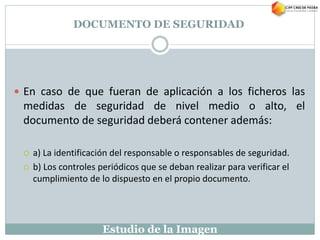 Estudio de la Imagen
 En caso de que fueran de aplicación a los ficheros las
medidas de seguridad de nivel medio o alto, el
documento de seguridad deberá contener además:
 a) La identificación del responsable o responsables de seguridad.
 b) Los controles periódicos que se deban realizar para verificar el
cumplimiento de lo dispuesto en el propio documento.
DOCUMENTO DE SEGURIDAD
 