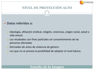 Estudio de la Imagen
NIVEL DE PROTECCIÓN ALTO
 Datos referidos a:
 Ideología, afiliación sindical, religión, creencias, origen racial, salud o
vida sexual.
 Los recabados con fines policiales sin consentimiento de las
personas afectadas
 Derivados de actos de violencia de género.
 Los que no se prevea la posibilidad de adoptar el nivel básico.
 