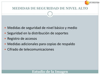 Estudio de la Imagen
MEDIDAS DE SEGURIDAD DE NIVEL ALTO
 Medidas de seguridad de nivel básico y medio
 Seguridad en la distribución de soportes
 Registro de accesos
 Medidas adicionales para copias de respaldo
 Cifrado de telecomunicaciones
 