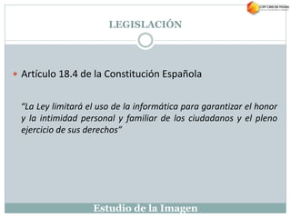 Estudio de la Imagen
 Artículo 18.4 de la Constitución Española
“La Ley limitará el uso de la informática para garantizar el honor
y la intimidad personal y familiar de los ciudadanos y el pleno
ejercicio de sus derechos”
LEGISLACIÓN
 