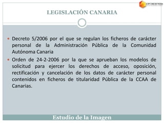 Estudio de la Imagen
LEGISLACIÓN CANARIA
 Decreto 5/2006 por el que se regulan los ficheros de carácter
personal de la Administración Pública de la Comunidad
Autónoma Canaria
 Orden de 24-2-2006 por la que se aprueban los modelos de
solicitud para ejercer los derechos de acceso, oposición,
rectificación y cancelación de los datos de carácter personal
contenidos en ficheros de titularidad Pública de la CCAA de
Canarias.
 