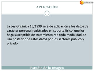 Estudio de la Imagen
La Ley Orgánica 15/1999 será de aplicación a los datos de
carácter personal registrados en soporte físico, que los
haga susceptible de tratamiento, y a toda modalidad de
uso posterior de estos datos por los sectores público y
privado.
APLICACIÓN
 