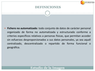 Estudio de la Imagen
 Fichero no automatizado: todo conjunto de datos de carácter personal
organizado de forma no automatizada y estructurado conforme a
criterios específicos relativos a personas físicas, que permitan acceder
sin esfuerzos desproporcionados a sus datos personales, ya sea aquél
centralizado, descentralizado o repartido de forma funcional o
geográfica.
DEFINICIONES
 