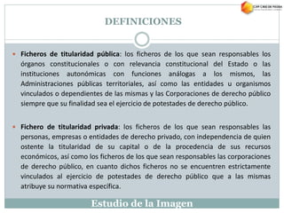 Estudio de la Imagen
 Ficheros de titularidad pública: los ficheros de los que sean responsables los
órganos constitucionales o con relevancia constitucional del Estado o las
instituciones autonómicas con funciones análogas a los mismos, las
Administraciones públicas territoriales, así como las entidades u organismos
vinculados o dependientes de las mismas y las Corporaciones de derecho público
siempre que su finalidad sea el ejercicio de potestades de derecho público.
 Fichero de titularidad privada: los ficheros de los que sean responsables las
personas, empresas o entidades de derecho privado, con independencia de quien
ostente la titularidad de su capital o de la procedencia de sus recursos
económicos, así como los ficheros de los que sean responsables las corporaciones
de derecho público, en cuanto dichos ficheros no se encuentren estrictamente
vinculados al ejercicio de potestades de derecho público que a las mismas
atribuye su normativa específica.
DEFINICIONES
 