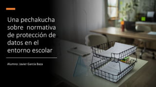 Una pechakucha
sobre normativa
de protección de
datos en el
entorno escolar
Alumno: Javier García Baza
 