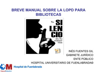BREVE MANUAL SOBRE LA LOPD PARA
BIBLIOTECAS
INÉS FUENTES GIL
GABINETE JURÍDICO
ENTE PÚBLICO
HOSPITAL UNIVERSITARIO DE FUENLABRADA©
 