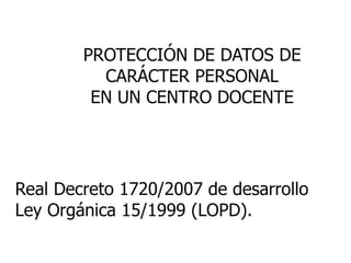 PROTECCIÓN DE DATOS DE
CARÁCTER PERSONAL
EN UN CENTRO DOCENTE
Real Decreto 1720/2007 de desarrollo
Ley Orgánica 15/1999 (LOPD).
 