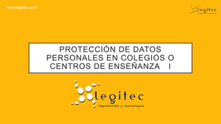 www.legitec.com
PROTECCIÓN DE DATOS
PERSONALES EN COLEGIOS O
CENTROS DE ENSEÑANZA I
 