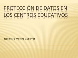 PROTECCIÓN DE DATOS EN
LOS CENTROS EDUCATIVOS
José María Moreno Gutiérrez
 