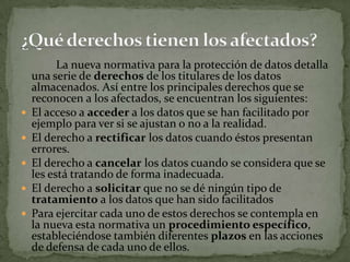 		La nueva normativa para la protección de datos detalla una serie de derechos de los titulares de los datos almacenados. Así entre los principales derechos que se reconocen a los afectados, se encuentran los siguientes: El acceso a acceder a los datos que se han facilitado por ejemplo para ver si se ajustan o no a la realidad.El derecho a rectificar los datos cuando éstos presentan errores.El derecho a cancelar los datos cuando se considera que se les está tratando de forma inadecuada.El derecho a solicitar que no se dé ningún tipo de tratamiento a los datos que han sido facilitadosPara ejercitar cada uno de estos derechos se contempla en la nueva esta normativa un procedimiento específico, estableciéndose también diferentes plazos en las acciones de defensa de cada uno de ellos. ¿Qué derechos tienen los afectados?