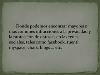 		Donde podemos encontrar mayores o más comunes infracciones a la privacidad y la protección de datos es en las redes sociales, tales como facebook, tuenti, myspace, chats, blogs … etc.
