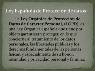 La Ley Orgánica de Protección de Datos de Carácter Personal, (LOPD), es una Ley Orgánica española que tiene por objeto garantizar y proteger, en lo que concierne al tratamiento de los datos personales, las libertades públicas y los derechos fundamentales de las personas físicas, y especialmente de su honor, intimidad y privacidad personal y familiar.Ley Española de Protección de datos: