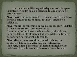 	Los tipos de medidas seguridad que se articulan para la protección de los datos, dependen de la relevancia de estos, a saber:Nivel básico: se prevé cuando los ficheros contienen datos personales tales como nombre, apellidos, dirección o teléfonos.Nivel medio: se contempla para aquellos casos en los datos a tratar consisten en datos de servicios financieros, infracciones administrativas, infracciones penales, datos de la Hacienda Pública, o datos de ficheros de solvencia patrimonial o de crédito.Nivel alto: se prevé cuando se trata de ficheros que contienen datos de carácter personal referentes a ideología, religión, creencias, afiliación sindical, origen racial o étnico, vida sexual, o datos relativos a la salud.