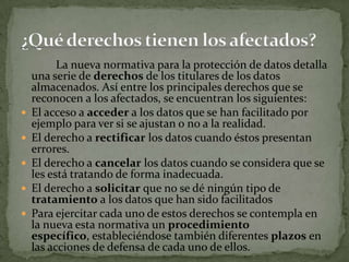 		La nueva normativa para la protección de datos detalla una serie de derechos de los titulares de los datos almacenados. Así entre los principales derechos que se reconocen a los afectados, se encuentran los siguientes: El acceso a acceder a los datos que se han facilitado por ejemplo para ver si se ajustan o no a la realidad.El derecho a rectificar los datos cuando éstos presentan errores.El derecho a cancelar los datos cuando se considera que se les está tratando de forma inadecuada.El derecho a solicitar que no se dé ningún tipo de tratamiento a los datos que han sido facilitadosPara ejercitar cada uno de estos derechos se contempla en la nueva esta normativa un procedimiento específico, estableciéndose también diferentes plazos en las acciones de defensa de cada uno de ellos. ¿Qué derechos tienen los afectados?