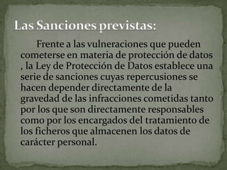 Frente a las vulneraciones que pueden cometerse en materia de protección de datos , la Ley de Protección de Datos establece una serie de sanciones cuyas repercusiones se hacen depender directamente de la gravedad de las infracciones cometidas tanto por los que son directamente responsables como por los encargados del tratamiento de los ficheros que almacenen los datos de carácter personal.Las Sanciones previstas:
