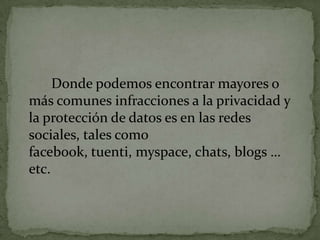 		Donde podemos encontrar mayores o más comunes infracciones a la privacidad y la protección de datos es en las redes sociales, tales como facebook, tuenti, myspace, chats, blogs … etc.