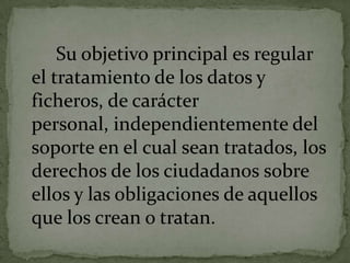 Su objetivo principal es regular el tratamiento de los datos y ficheros, de carácter personal, independientemente del soporte en el cual sean tratados, los derechos de los ciudadanos sobre ellos y las obligaciones de aquellos que los crean o tratan.
