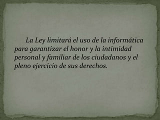 La Ley limitará el uso de la informática para garantizar el honor y la intimidad personal y familiar de los ciudadanos y el pleno ejercicio de sus derechos.