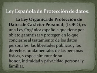 La Ley Orgánica de Protección de Datos de Carácter Personal, (LOPD), es una Ley Orgánica española que tiene por objeto garantizar y proteger, en lo que concierne al tratamiento de los datos personales, las libertades públicas y los derechos fundamentales de las personas físicas, y especialmente de su honor, intimidad y privacidad personal y familiar.Ley Española de Protección de datos: