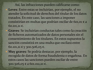 Así, las infracciones pueden calificarse como:Leves: Entre estas se incluirían, por ejemplo, el no atender la solicitud de derechos del titular de los datos tratados. En este caso, las sanciones a imponer consistirían en multas que podrían oscilar de 601,01 € a 60.101,21 €.Graves: Se incluirían conductas tales como la creación de ficheros automatizados de datos personales sin el consentimiento de los titulares. En estos supuestos la sanción consistirá en una multa que oscilará entre 60.101,21 € y 300.506,05 €.Muygraves: Se podría destacar, por ejemplo, la recogida de datos de forma fraudulenta o engañosa. En estos casos las sanciones pueden oscilar de entre 300.506,05 € a 601.012,10 €.