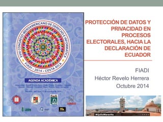 PROTECCIÓN DE DATOS Y 
PRIVACIDAD EN 
PROCESOS 
ELECTORALES, HACIA LA 
DECLARACIÓN DE 
ECUADOR 
FIADI 
Héctor Revelo Herrera 
Octubre 2014 
 