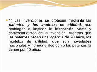 1) Las invenciones se protegen mediante las  patentes y los modelos de utilidad,  que  restringen o impiden la fabricación, venta y comercialización de la invención. Mientras que las patentes tienen una vigencia de 20 años, los modelos de utilidad, que son novedades nacionales y no mundiales como las patentes la tienen por 10 años.  
