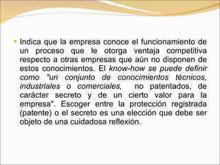 Indica que la empresa conoce el funcionamiento de un proceso que le otorga ventaja competitiva respecto a otras empresas que aún no disponen de estos conocimientos. El  know-how se puede definir como "un conjunto de conocimientos técnicos, industriales o comerciales,  no patentados, de carácter secreto y de un cierto valor para la empresa". Escoger entre la protección registrada (patente) o el secreto es una elección que debe ser objeto de una cuidadosa reflexión.  