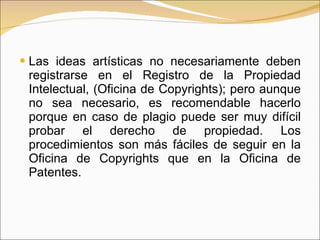 Las ideas artísticas no necesariamente deben registrarse en el Registro de la Propiedad Intelectual, (Oficina de Copyrights); pero aunque no sea necesario, es recomendable hacerlo porque en caso de plagio puede ser muy difícil probar el derecho de propiedad. Los procedimientos son más fáciles de seguir en la Oficina de Copyrights que en la Oficina de Patentes. 