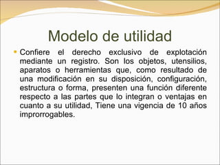 Confiere el derecho exclusivo de explotación mediante un registro. Son los objetos, utensilios, aparatos o herramientas que, como resultado de una modificación en su disposición, configuración, estructura o forma, presenten una función diferente respecto a las partes que lo integran o ventajas en cuanto a su utilidad, Tiene una vigencia de 10 años improrrogables.  Modelo de utilidad 