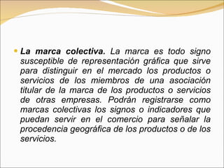 La marca colectiva.  La marca es todo signo susceptible de representación gráfica que sirve para distinguir en el mercado los productos o servicios de los miembros de una asociación titular de la marca de los productos o servicios de otras empresas. Podrán registrarse como marcas colectivas los signos o indicadores que puedan servir en el comercio para señalar la procedencia geográfica de los productos o de los servicios.  