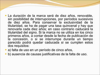 La duración de la marca será de diez años, renovable, sin posibilidad de interrupciones, por períodos sucesivos de diez años. Para conservar la exclusividad de la titularidad, se ha de pagar una tasa quincenal y hay que renovarla cada diez años; en caso contrario caducará la titularidad del signo. Si la marca no se utiliza en los cinco primeros años, a contar desde la fecha de publicación de la concesión, o si se interrumpe durante un tiempo parecido podrá quedar caducada si se cumplen estos dos requisitos:  a) falta de uso en un período de cinco años,  b) ausencia de causas justificativas de la falta de uso. 