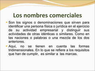 Los nombres comerciales Son los signos o denominaciones que sirven para identificar una persona física o jurídica en el ejercicio de su actividad empresarial y distinguir sus actividades de otras idénticas o similares. Como en las naciones o palabras o una mezcla de los dos anteriores. Aquí, no se tienen en cuenta las formas tridimensionales. En lo que se refiere a los requisitos que han de cumplir,  es similar a  las marcas. 